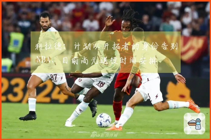 利拉德：计划以开拓者的身份告别 NBA，目前尚无退役时间安排