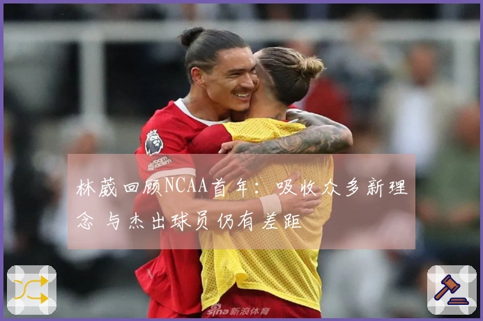 林葳回顾NCAA首年：吸收众多新理念 与杰出球员仍有差距