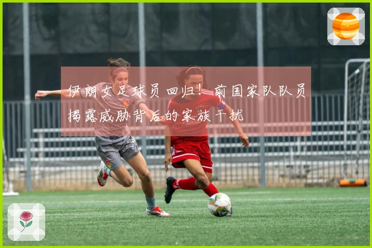 伊朗女足球员回归！前国家队队员揭露威胁背后的家族干扰