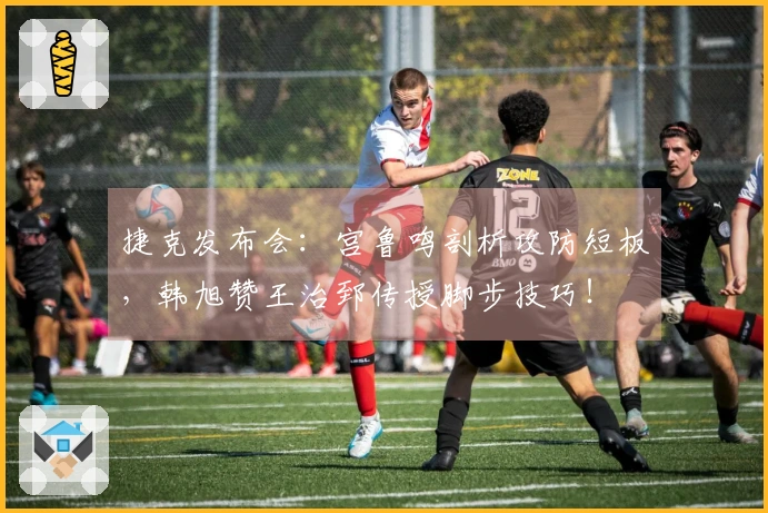 捷克发布会：宫鲁鸣剖析攻防短板，韩旭赞王治郅传授脚步技巧！