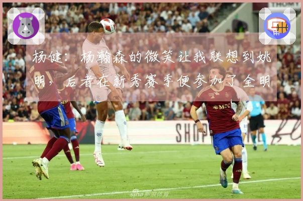 杨健：杨瀚森的微笑让我联想到姚明，后者在新秀赛季便参加了全明星赛