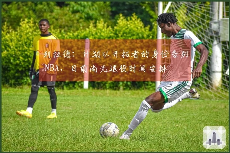 利拉德：计划以开拓者的身份告别 NBA，目前尚无退役时间安排