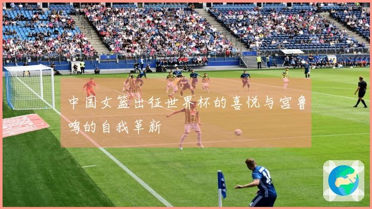 中国女篮出征世界杯的喜悦与宫鲁鸣的自我革新