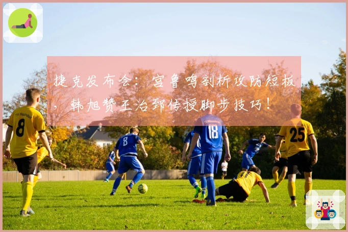 捷克发布会：宫鲁鸣剖析攻防短板，韩旭赞王治郅传授脚步技巧！