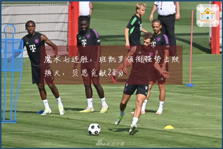 魔术七连胜，班凯罗领衔强势击败热火，贝恩贡献21分