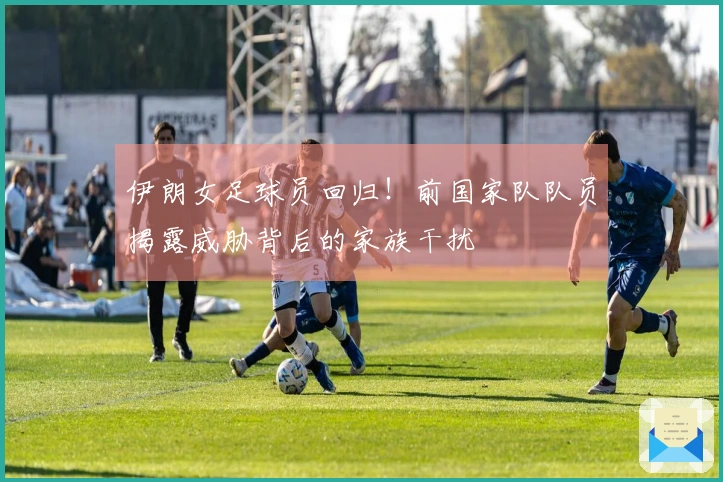 伊朗女足球员回归！前国家队队员揭露威胁背后的家族干扰