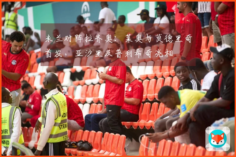 米兰对阵拉齐奥：莱奥与莫德里奇首发，亚沙里及普利希奇亮相