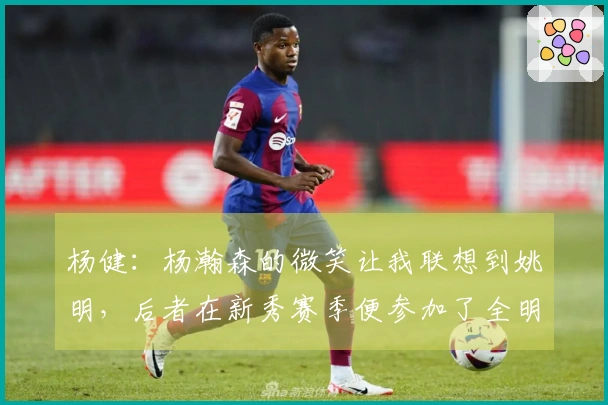 杨健：杨瀚森的微笑让我联想到姚明，后者在新秀赛季便参加了全明星赛