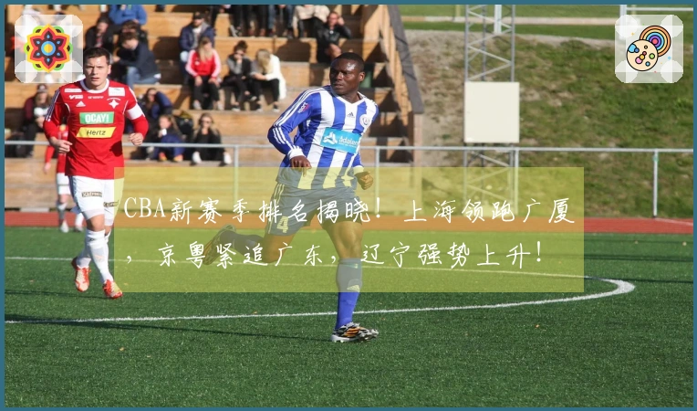 CBA新赛季排名揭晓！上海领跑广厦，京粤紧追广东，辽宁强势上升！