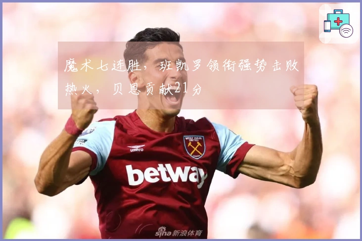 魔术七连胜，班凯罗领衔强势击败热火，贝恩贡献21分