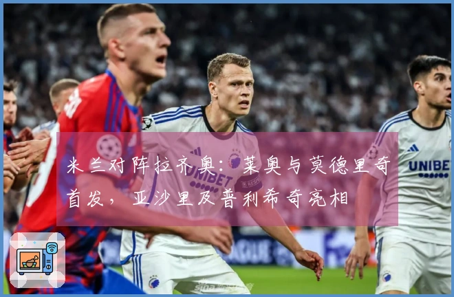 米兰对阵拉齐奥：莱奥与莫德里奇首发，亚沙里及普利希奇亮相